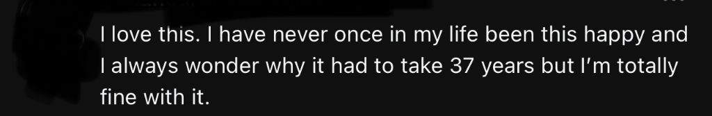 I love this. I have never once in my life been this happy and I always wonder why it had to take 37 years but I'm totally fine with it.